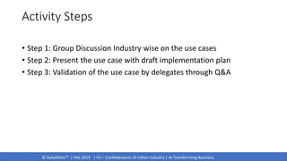 © DataMites™ | Feb 2019 | CII – Confederation of Indian Industry | AI Transforming Business
Activity Steps
• Step 1: Group Discussion Industry wise on the use cases
• Step 2: Present the use case with draft implementation plan
• Step 3: Validation of the use case by delegates through Q&A
 
