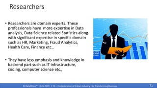 © DataMites™ | Feb 2019 | CII – Confederation of Indian Industry | AI Transforming Business
Researchers
• Researchers are domain experts. These
professionals have more expertise in Data
analysis, Data Science related Statistics along
with significant expertise in specific domain
such as HR, Marketing, Fraud Analytics,
Health Care, Finance etc.,
• They have less emphasis and knowledge in
backend part such as IT infrastructure,
coding, computer science etc.,
71
 