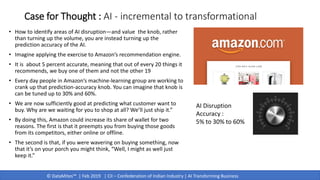 © DataMites™ | Feb 2019 | CII – Confederation of Indian Industry | AI Transforming Business
Case for Thought : AI - incremental to transformational
• How to identify areas of AI disruption—and value the knob, rather
than turning up the volume, you are instead turning up the
prediction accuracy of the AI.
• Imagine applying the exercise to Amazon’s recommendation engine.
• It is about 5 percent accurate, meaning that out of every 20 things it
recommends, we buy one of them and not the other 19
• Every day people in Amazon’s machine-learning group are working to
crank up that prediction-accuracy knob. You can imagine that knob is
can be tuned up to 30% and 60%.
• We are now sufficiently good at predicting what customer want to
buy. Why are we waiting for you to shop at all? We’ll just ship it.”
• By doing this, Amazon could increase its share of wallet for two
reasons. The first is that it preempts you from buying those goods
from its competitors, either online or offline.
• The second is that, if you were wavering on buying something, now
that it’s on your porch you might think, “Well, I might as well just
keep it.”
AI Disruption
Accuracy :
5% to 30% to 60%
 