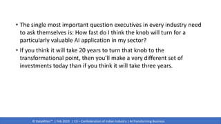 © DataMites™ | Feb 2019 | CII – Confederation of Indian Industry | AI Transforming Business
• The single most important question executives in every industry need
to ask themselves is: How fast do I think the knob will turn for a
particularly valuable AI application in my sector?
• If you think it will take 20 years to turn that knob to the
transformational point, then you’ll make a very different set of
investments today than if you think it will take three years.
 