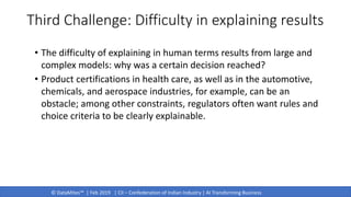 © DataMites™ | Feb 2019 | CII – Confederation of Indian Industry | AI Transforming Business
• The difficulty of explaining in human terms results from large and
complex models: why was a certain decision reached?
• Product certifications in health care, as well as in the automotive,
chemicals, and aerospace industries, for example, can be an
obstacle; among other constraints, regulators often want rules and
choice criteria to be clearly explainable.
Third Challenge: Difficulty in explaining results
 