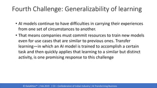 © DataMites™ | Feb 2019 | CII – Confederation of Indian Industry | AI Transforming Business
• AI models continue to have difficulties in carrying their experiences
from one set of circumstances to another.
• That means companies must commit resources to train new models
even for use cases that are similar to previous ones. Transfer
learning—in which an AI model is trained to accomplish a certain
task and then quickly applies that learning to a similar but distinct
activity, is one promising response to this challenge
Fourth Challenge: Generalizability of learning
 