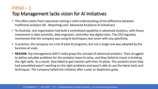 © DataMites™ | Feb 2019 | CII – Confederation of Indian Industry | AI Transforming Business
Pitfall – 1
Top Management lacks vision for AI Initiatives
• This often stems from executives lacking a solid understanding of the difference between
traditional analytics (BI - Reporting) and Advanced Analytics( AI Initiatives)
• To illustrate, one organization had built a centralized capability in advanced analytics, with heavy
investment in data scientists, data engineers, and other key digital roles. The CEO regularly
mentioned that the company was using AI techniques, but never with any specificity.
• In practice, the company ran a lot of pilot AI programs, but not a single one was adopted by the
business at scale.
• REASON: Top management didn’t really grasp the concept of advanced analytics. They struggled
to define valuable problems for the analytics team to solve, and they failed to invest in building
the right skills. As a result, they failed to get traction with their AI pilots. The analytics team they
had assembled wasn’t working on the right problems and wasn’t able to use the latest tools and
techniques. The company halted the initiative after a year as skepticism grew.
 