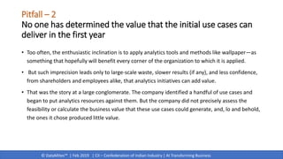 © DataMites™ | Feb 2019 | CII – Confederation of Indian Industry | AI Transforming Business
Pitfall – 2
No one has determined the value that the initial use cases can
deliver in the first year
• Too often, the enthusiastic inclination is to apply analytics tools and methods like wallpaper—as
something that hopefully will benefit every corner of the organization to which it is applied.
• But such imprecision leads only to large-scale waste, slower results (if any), and less confidence,
from shareholders and employees alike, that analytics initiatives can add value.
• That was the story at a large conglomerate. The company identified a handful of use cases and
began to put analytics resources against them. But the company did not precisely assess the
feasibility or calculate the business value that these use cases could generate, and, lo and behold,
the ones it chose produced little value.
 