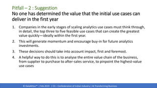 © DataMites™ | Feb 2019 | CII – Confederation of Indian Industry | AI Transforming Business
1. Companies in the early stages of scaling analytics use cases must think through,
in detail, the top three to five feasible use cases that can create the greatest
value quickly—ideally within the first year.
2. This will generate momentum and encourage buy-in for future analytics
investments.
3. These decisions should take into account impact, first and foremost.
4. A helpful way to do this is to analyse the entire value chain of the business,
from supplier to purchase to after-sales service, to pinpoint the highest-value
use cases
Pitfall – 2 : Suggestion
No one has determined the value that the initial use cases can
deliver in the first year
 
