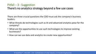 © DataMites™ | Feb 2019 | CII – Confederation of Indian Industry | AI Transforming Business
There are three crucial questions the CDO must ask the company’s business
leaders:
• What threats do technologies such as AI and advanced analytics pose for the
company?
• What are the opportunities to use such technologies to improve existing
businesses?
• How can we use data and analytics to create new opportunities?
Pitfall – 3 : Suggestion
There’s no analytics strategy beyond a few use cases
 