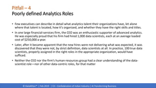 © DataMites™ | Feb 2019 | CII – Confederation of Indian Industry | AI Transforming Business
Pitfall – 4
Poorly defined Analytics Roles
• Few executives can describe in detail what analytics talent their organizations have, let alone
where that talent is located, how it’s organized, and whether they have the right skills and titles.
• In one large financial-services firm, the CEO was an enthusiastic supporter of advanced analytics.
He was especially proud that his firm had hired 1,000 data scientists, each at an average loaded
cost of $250,000 a year.
• Later, after it became apparent that the new hires were not delivering what was expected, it was
discovered that they were not, by strict definition, data scientists at all. In practice, 100 true data
scientists, properly assigned in the right roles in the appropriate organization, would have
sufficed.
• Neither the CEO nor the firm’s human-resources group had a clear understanding of the data-
scientist role—nor of other data-centric roles, for that matter
 