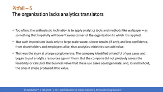 © DataMites™ | Feb 2019 | CII – Confederation of Indian Industry | AI Transforming Business
Pitfall – 5
The organization lacks analytics translators
• Too often, the enthusiastic inclination is to apply analytics tools and methods like wallpaper—as
something that hopefully will benefit every corner of the organization to which it is applied.
• But such imprecision leads only to large-scale waste, slower results (if any), and less confidence,
from shareholders and employees alike, that analytics initiatives can add value.
• That was the story at a large conglomerate. The company identified a handful of use cases and
began to put analytics resources against them. But the company did not precisely assess the
feasibility or calculate the business value that these use cases could generate, and, lo and behold,
the ones it chose produced little value.
 