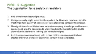 © DataMites™ | Feb 2019 | CII – Confederation of Indian Industry | AI Transforming Business
1. Hire or train translators right away.
2. Hiring externally might seem like the quickest fix. However, new hires lack the
most important quality of a successful translator: deep company knowledge.
3. The right internal candidates have extensive company knowledge and business
acumen and also the education to understand mathematical models and to
work with data scientists to bring out valuable insights.
4. As this unique combination of skills is hard to find, many companies have
created their own translator academies to train these candidates.
Pitfall – 5 : Suggestion
The organization lacks analytics translators
 