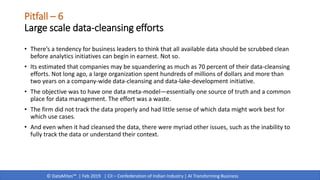 © DataMites™ | Feb 2019 | CII – Confederation of Indian Industry | AI Transforming Business
Pitfall – 6
Large scale data-cleansing efforts
• There’s a tendency for business leaders to think that all available data should be scrubbed clean
before analytics initiatives can begin in earnest. Not so.
• Its estimated that companies may be squandering as much as 70 percent of their data-cleansing
efforts. Not long ago, a large organization spent hundreds of millions of dollars and more than
two years on a company-wide data-cleansing and data-lake-development initiative.
• The objective was to have one data meta-model—essentially one source of truth and a common
place for data management. The effort was a waste.
• The firm did not track the data properly and had little sense of which data might work best for
which use cases.
• And even when it had cleansed the data, there were myriad other issues, such as the inability to
fully track the data or understand their context.
 