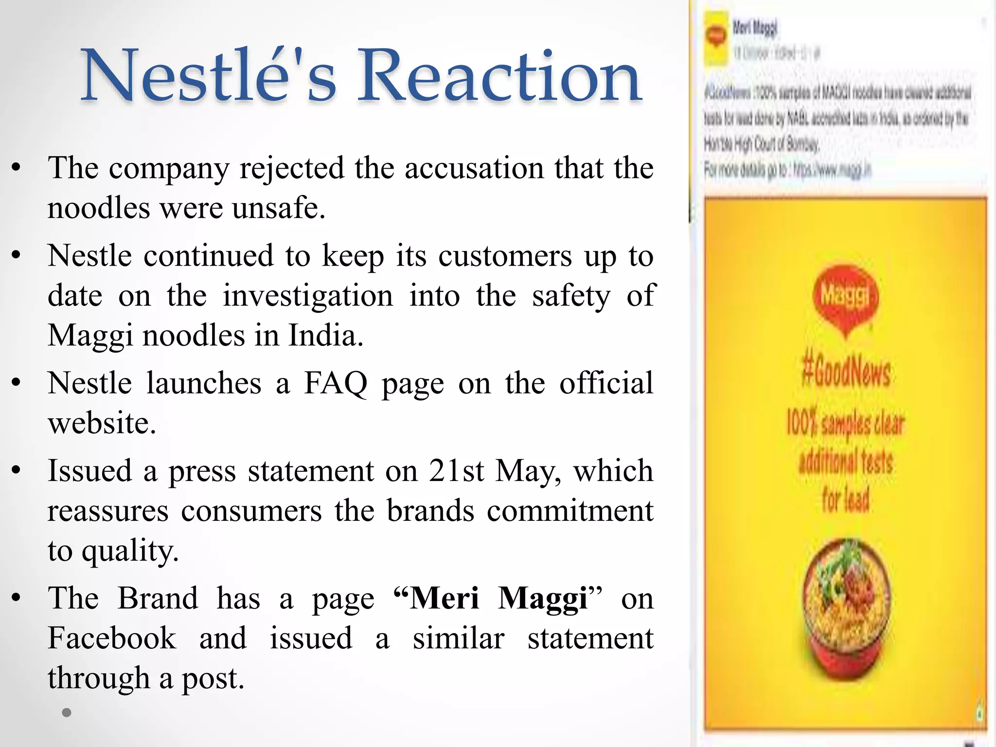 Nestlé's Reaction
• The company rejected the accusation that the
noodles were unsafe.
• Nestle continued to keep its customers up to
date on the investigation into the safety of
Maggi noodles in India.
• Nestle launches a FAQ page on the official
website.
• Issued a press statement on 21st May, which
reassures consumers the brands commitment
to quality.
• The Brand has a page “Meri Maggi” on
Facebook and issued a similar statement
through a post.
 