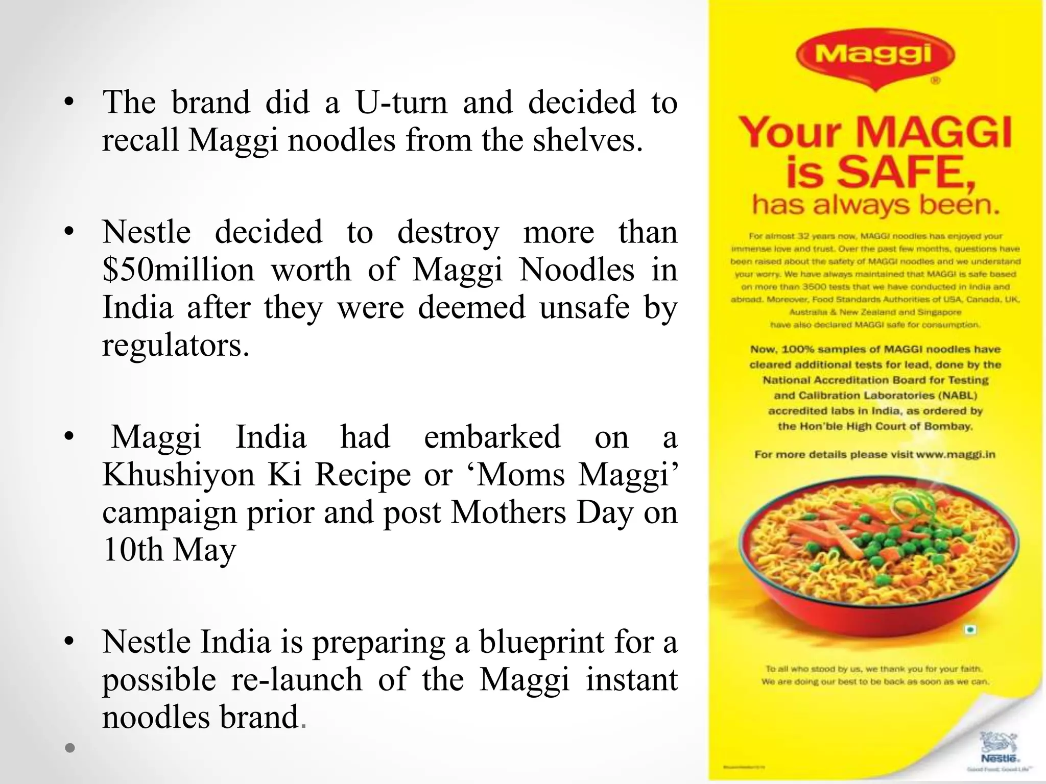 • The brand did a U-turn and decided to
recall Maggi noodles from the shelves.
• Nestle decided to destroy more than
$50million worth of Maggi Noodles in
India after they were deemed unsafe by
regulators.
• Maggi India had embarked on a
Khushiyon Ki Recipe or ‘Moms Maggi’
campaign prior and post Mothers Day on
10th May
• Nestle India is preparing a blueprint for a
possible re-launch of the Maggi instant
noodles brand.
 