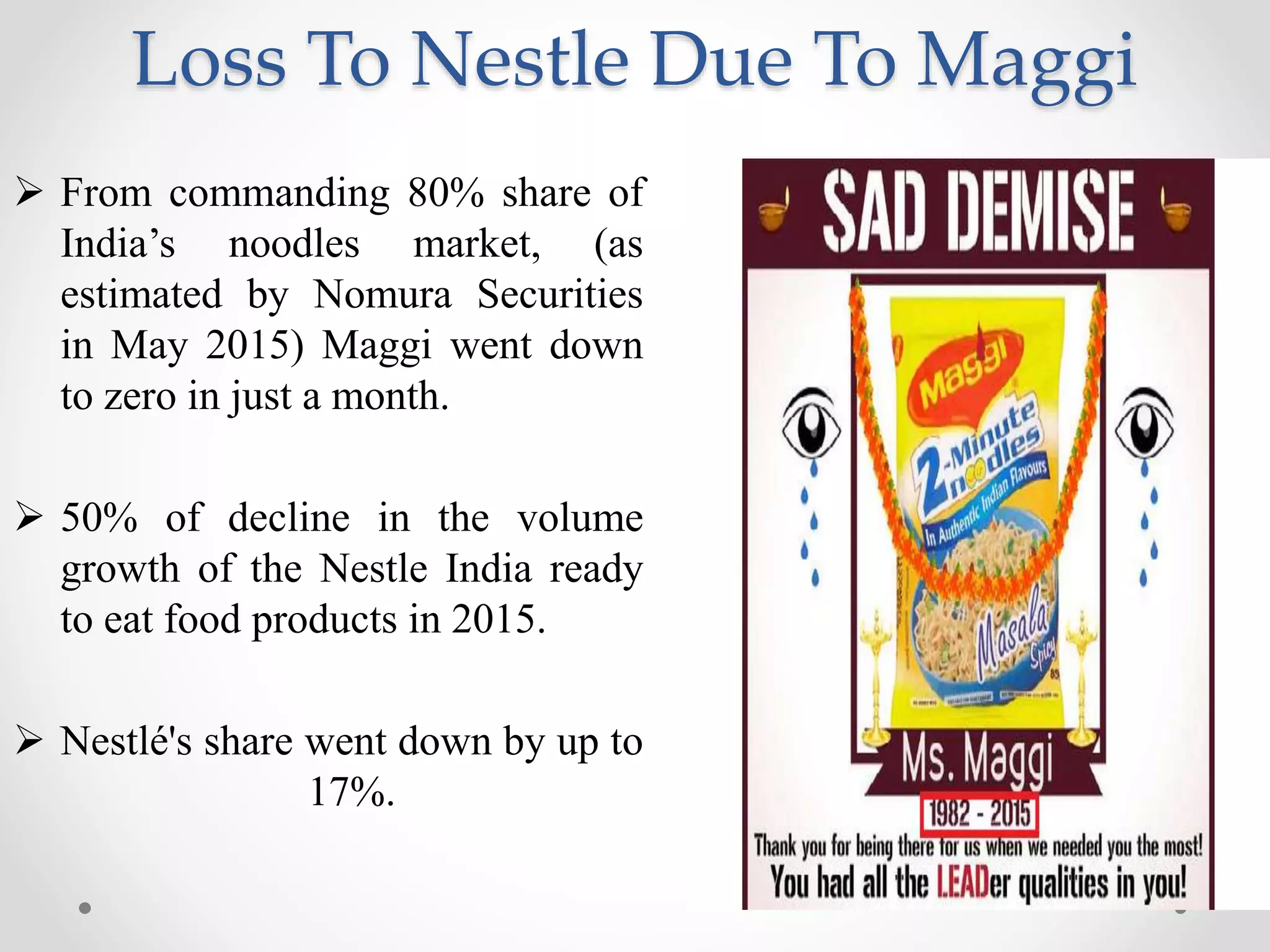 Loss To Nestle Due To Maggi
 From commanding 80% share of
India’s noodles market, (as
estimated by Nomura Securities
in May 2015) Maggi went down
to zero in just a month.
 50% of decline in the volume
growth of the Nestle India ready
to eat food products in 2015.
 Nestlé's share went down by up to
17%.
 