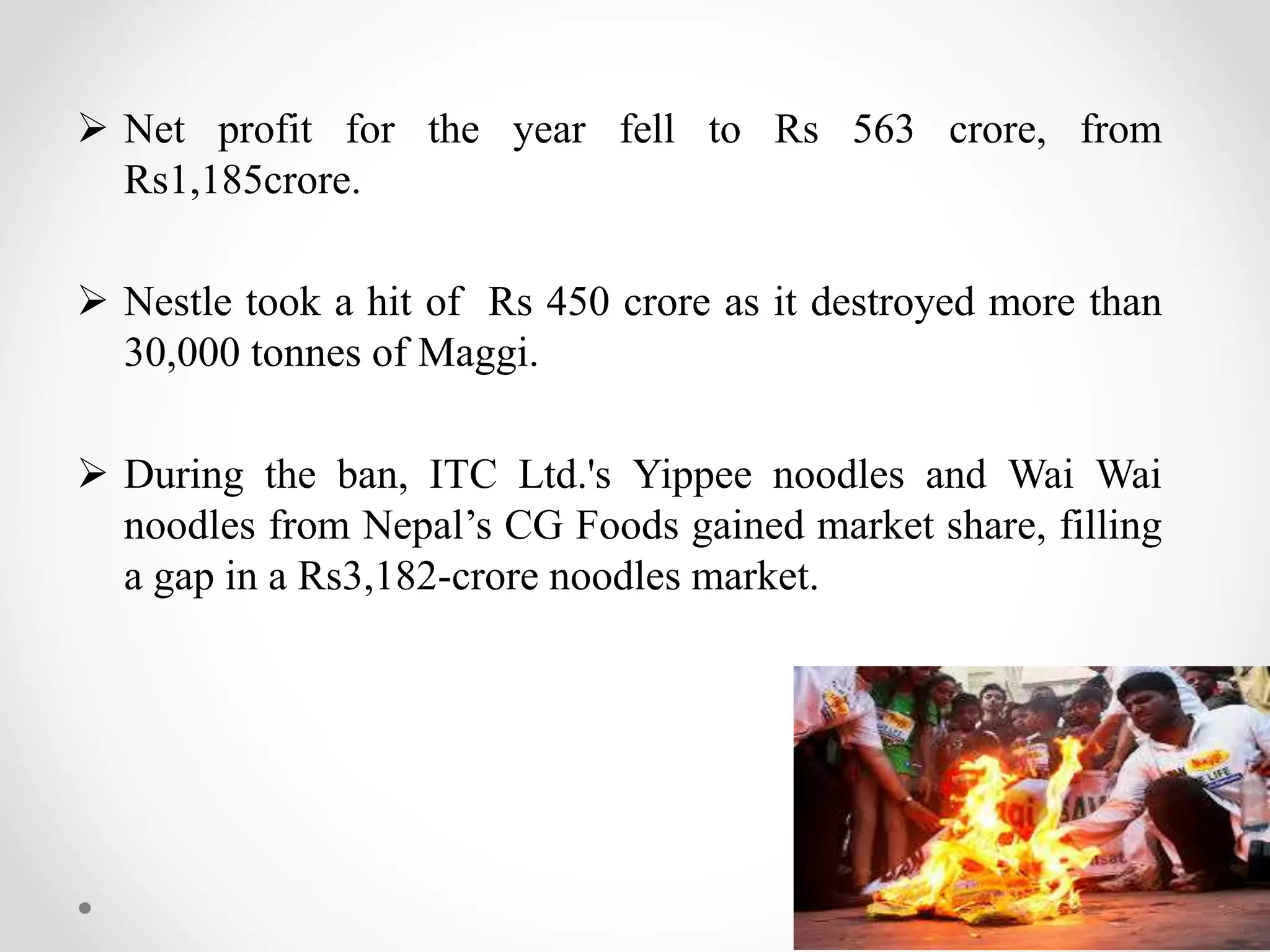  Net profit for the year fell to Rs 563 crore, from
Rs1,185crore.
 Nestle took a hit of Rs 450 crore as it destroyed more than
30,000 tonnes of Maggi.
 During the ban, ITC Ltd.'s Yippee noodles and Wai Wai
noodles from Nepal’s CG Foods gained market share, filling
a gap in a Rs3,182-crore noodles market.
 