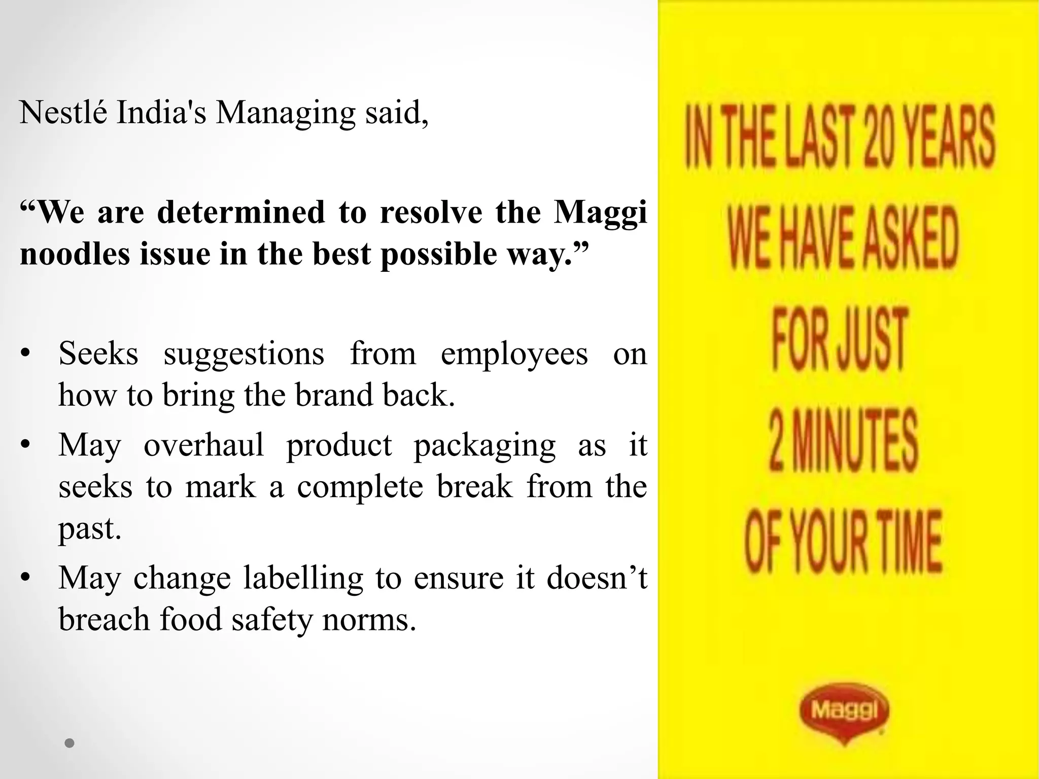 Nestlé India's Managing said,
“We are determined to resolve the Maggi
noodles issue in the best possible way.”
• Seeks suggestions from employees on
how to bring the brand back.
• May overhaul product packaging as it
seeks to mark a complete break from the
past.
• May change labelling to ensure it doesn’t
breach food safety norms.
 