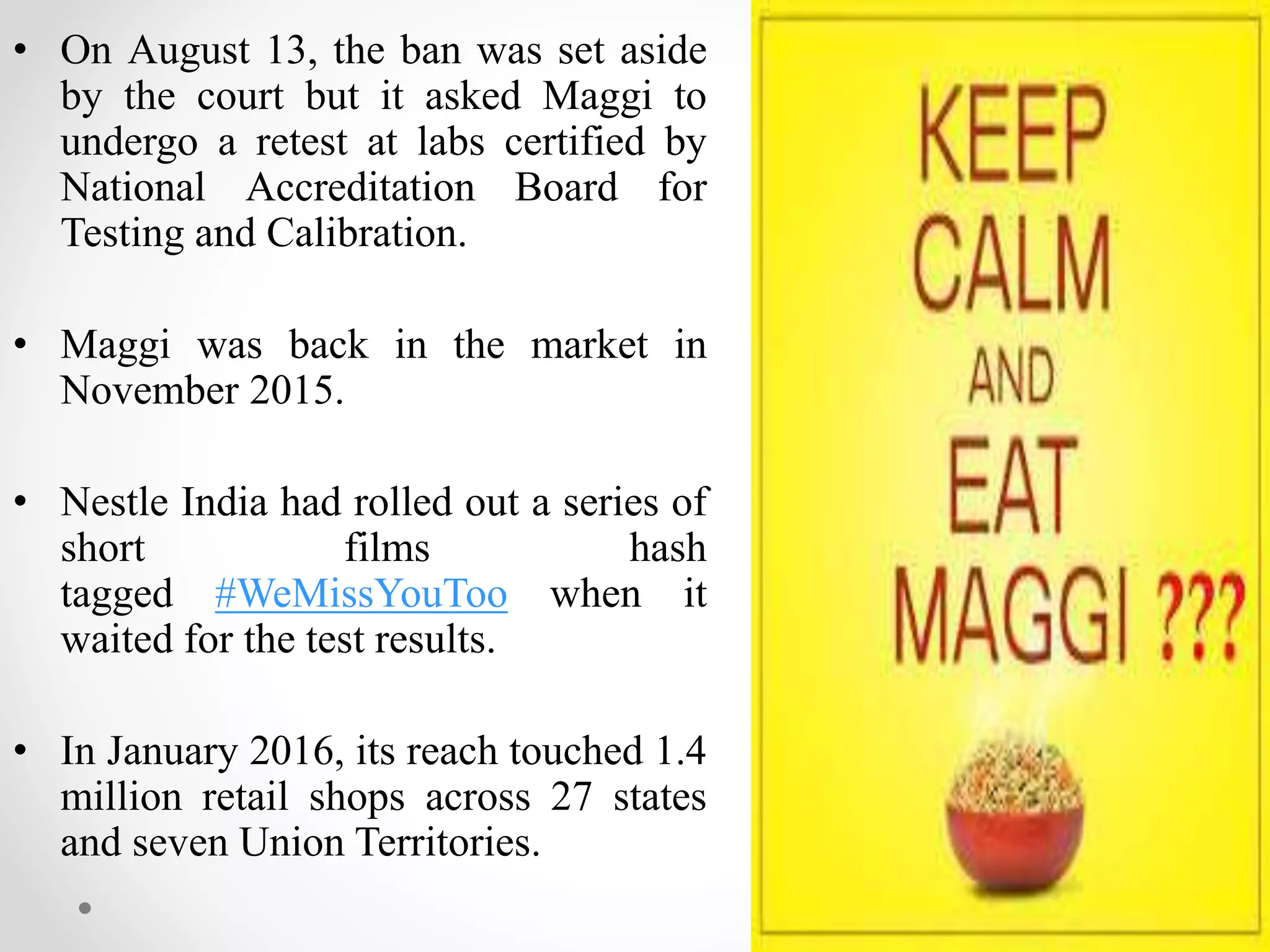 • On August 13, the ban was set aside
by the court but it asked Maggi to
undergo a retest at labs certified by
National Accreditation Board for
Testing and Calibration.
• Maggi was back in the market in
November 2015.
• Nestle India had rolled out a series of
short films hash
tagged #WeMissYouToo when it
waited for the test results.
• In January 2016, its reach touched 1.4
million retail shops across 27 states
and seven Union Territories.
 