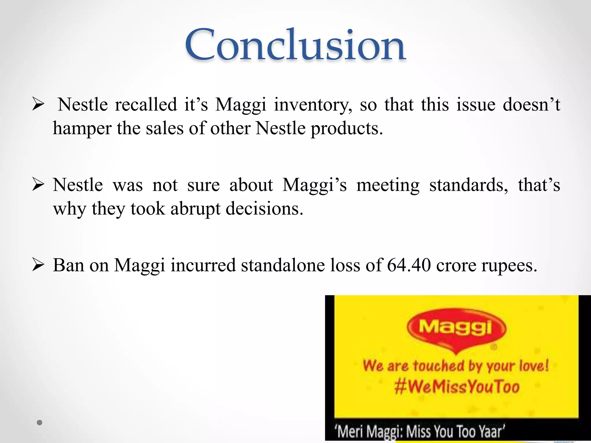 Conclusion
 Nestle recalled it’s Maggi inventory, so that this issue doesn’t
hamper the sales of other Nestle products.
 Nestle was not sure about Maggi’s meeting standards, that’s
why they took abrupt decisions.
 Ban on Maggi incurred standalone loss of 64.40 crore rupees.
 