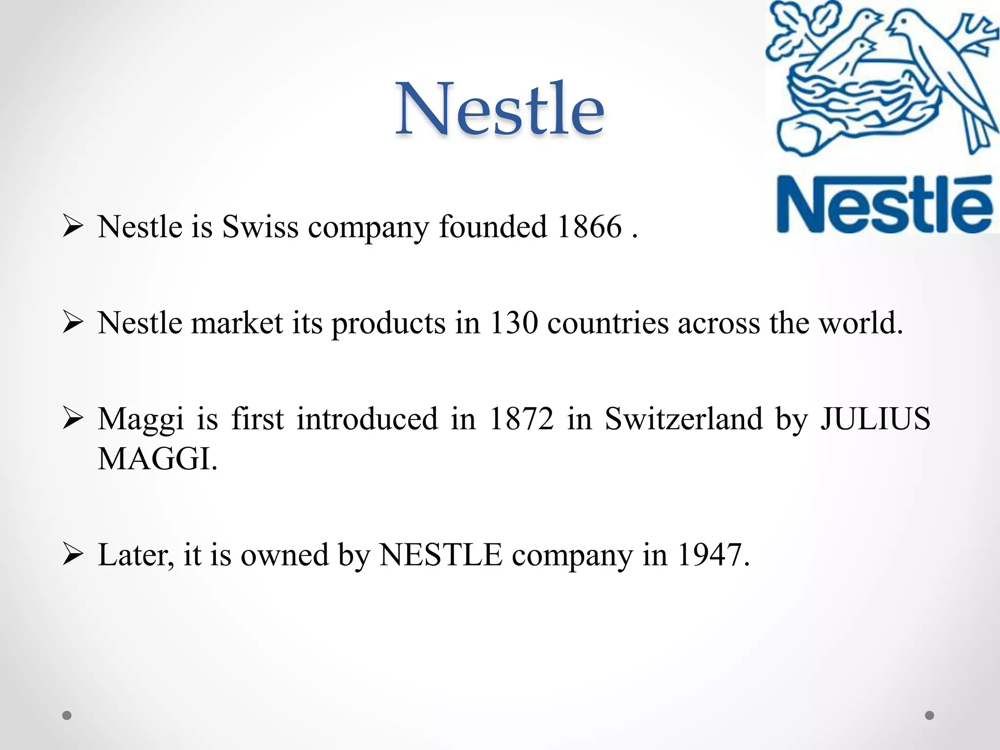 Nestle
 Nestle is Swiss company founded 1866 .
 Nestle market its products in 130 countries across the world.
 Maggi is first introduced in 1872 in Switzerland by JULIUS
MAGGI.
 Later, it is owned by NESTLE company in 1947.
 