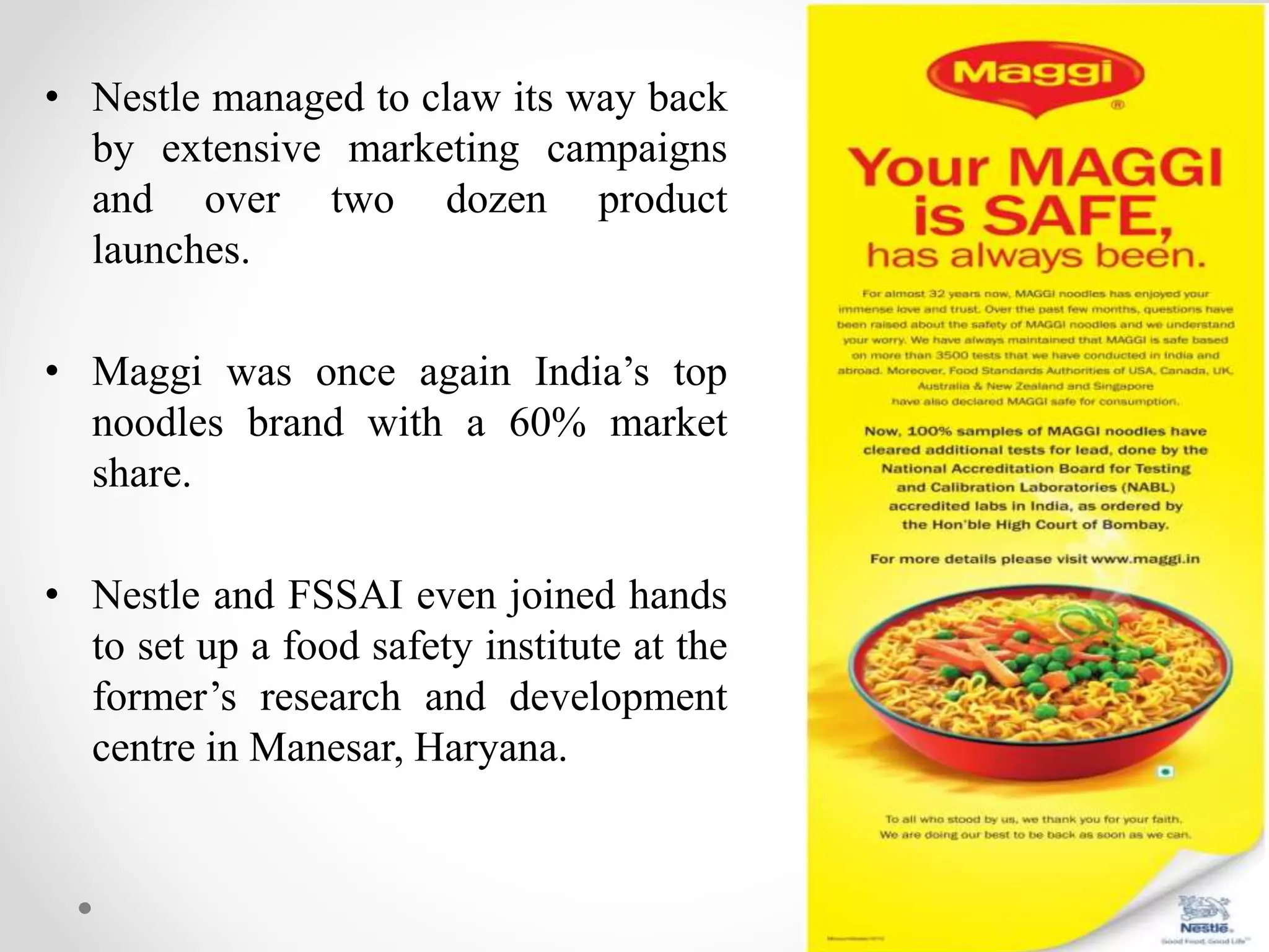 • Nestle managed to claw its way back
by extensive marketing campaigns
and over two dozen product
launches.
• Maggi was once again India’s top
noodles brand with a 60% market
share.
• Nestle and FSSAI even joined hands
to set up a food safety institute at the
former’s research and development
centre in Manesar, Haryana.
 
