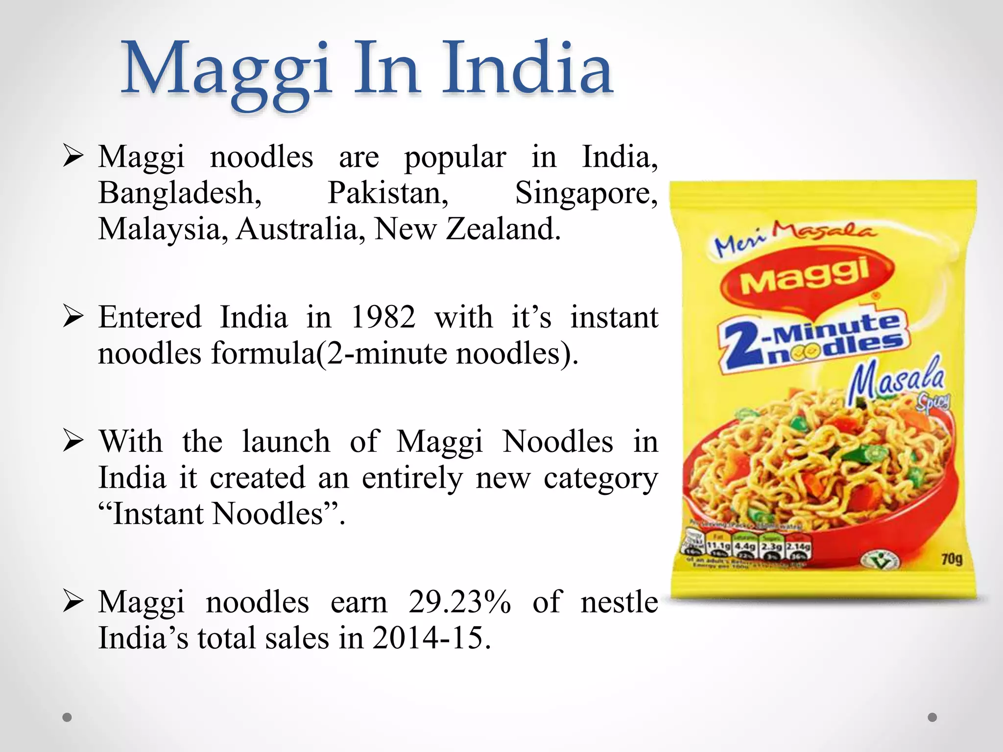 Maggi In India
 Maggi noodles are popular in India,
Bangladesh, Pakistan, Singapore,
Malaysia, Australia, New Zealand.
 Entered India in 1982 with it’s instant
noodles formula(2-minute noodles).
 With the launch of Maggi Noodles in
India it created an entirely new category
“Instant Noodles”.
 Maggi noodles earn 29.23% of nestle
India’s total sales in 2014-15.
 
