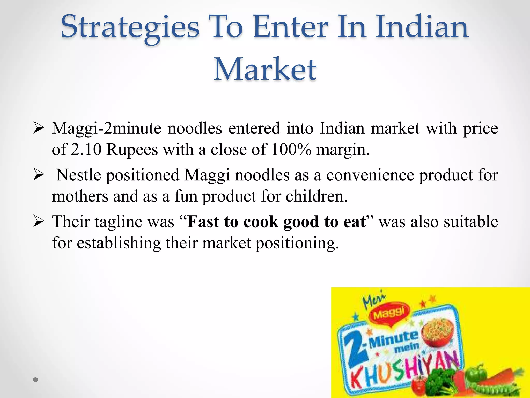 Strategies To Enter In Indian
Market
 Maggi-2minute noodles entered into Indian market with price
of 2.10 Rupees with a close of 100% margin.
 Nestle positioned Maggi noodles as a convenience product for
mothers and as a fun product for children.
 Their tagline was “Fast to cook good to eat” was also suitable
for establishing their market positioning.
 