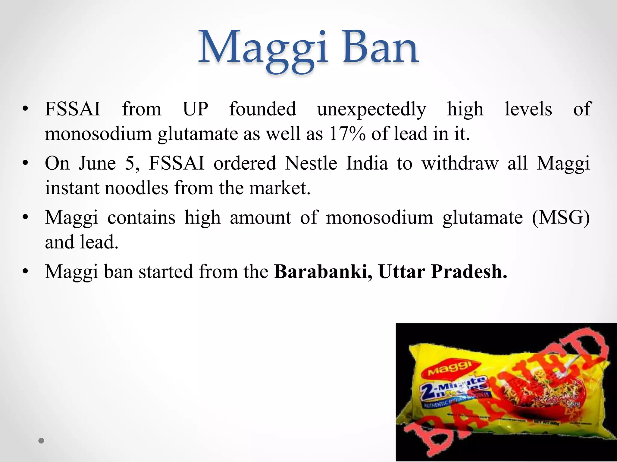 Maggi Ban
• FSSAI from UP founded unexpectedly high levels of
monosodium glutamate as well as 17% of lead in it.
• On June 5, FSSAI ordered Nestle India to withdraw all Maggi
instant noodles from the market.
• Maggi contains high amount of monosodium glutamate (MSG)
and lead.
• Maggi ban started from the Barabanki, Uttar Pradesh.
 
