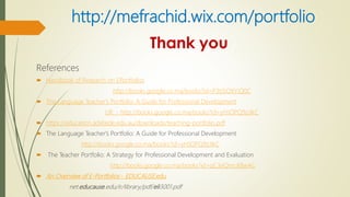 http://mefrachid.wix.com/portfolio
References
 Handbook of Research on EPortfolios
http://books.google.co.ma/books?id=P3tJSOXYiQ0C
 The Language Teacher's Portfolio: A Guide for Professional Development
UR - http://books.google.co.ma/books?id=yHJOPQ9zJIkC
 https://education.adelaide.edu.au/downloads/teaching-portfolio.pdf
 The Language Teacher's Portfolio: A Guide for Professional Development
http://books.google.co.ma/books?id=yHJOPQ9zJIkC
 The Teacher Portfolio: A Strategy for Professional Development and Evaluation
http://books.google.co.ma/books?id=qC3eQmcXBwAC
 An Overview of E-Portfolios - EDUCAUSE.edu
net.educause.edu/ir/library/pdf/eli3001.pdf
 