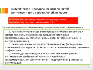Эмпирическое исследование особенностей
виктимных черт у депрессивной личности
Практические рекомендации предотвращения развития
виктимных черт у депрессивных личностей:
12
Для предотвращения развития виктимных черт у депрессивных личностей рекомендуется:
1. Ранняя психологическая диагностика виктимогенных качеств и
свойств личности, а также раннее выявление устойчивых
психоэмоциональных состояний школьников, детерминирующих их
виктимное поведение.
2. Раннее выявление видов детской виктимности, формирование
которых наиболее вероятно у каждого конкретного школьника, с целью их
профилактики.
3. Индивидуальная и групповая психологическая коррекция
виктимогенных особенностей личности и устойчивых
психоэмоциональных состояний детей и подростков как факторов их
виктимизации.
 