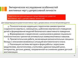 Эмпирическое исследование особенностей
виктимных черт у депрессивной личности
Практические рекомендации предотвращения развития
виктимных черт у депрессивных личностей:
13
Для предотвращения развития виктимных черт у депрессивных личностей рекомендуется:
4. Психологическая коррекция стереотипов самовосприятия
(«идеологии жертвы»), самооценки, шаблонов жертвенного поведения
детей и формирование моделей безопасного авиктимного поведения.
5. Формирование и закрепление у школьников в рамках социально-
психологических тренингов оптимальных коммуникативных навыков.
6. Просветительская работа, включающая разъяснительные лекции и
беседы с описанием возможных ситуаций виктимогенного плана.
7. Реализация системы методов и форм работы с взрослыми
(родителями, воспитателями, учителями, администрацией школ,
интернатов, детских домов), направленной на снижение уровня детской
виктимизации.
 