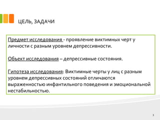 ЦЕЛЬ, ЗАДАЧИ
Предмет исследования - проявление виктимных черт у
личности с разным уровнем депрессивности.
Объект исследования – депрессивные состояния.
Гипотеза исследования: Виктимные черты у лиц с разным
уровнем депрессивных состояний отличаются
выраженностью инфантильного поведения и эмоциональной
нестабильностью.
3
 