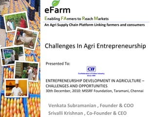Venkata Subramanian , Founder & COO Srivalli Krishnan , Co-Founder & CEO An Agri Supply Chain Platform Linking farmers and consumers eFarm   E nabling  FA rmers to  R each  M arkets Challenges In Agri Entrepreneurship  Presented To: ENTREPRENEURSHIP DEVELOPMENT IN AGRICULTURE – CHALLENGES AND OPPORTUNITIES 30th December, 2010: MSSRF Foundation, Taramani, Chennai  
