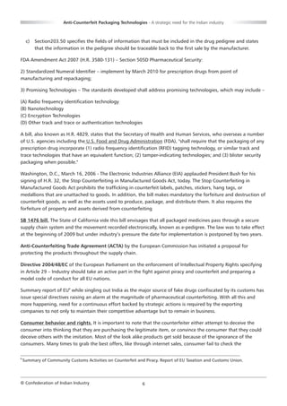 Anti-Counterfeit Packaging Technologies - A strategic need for the Indian industry



     c)   Section203.50 specifies the fields of information that must be included in the drug pedigree and states
          that the information in the pedigree should be traceable back to the first sale by the manufacturer.

FDA Amendment Act 2007 (H.R. 3580-131) – Section 505D Pharmaceutical Security:

2) Standardized Numeral Identifier – implement by March 2010 for prescription drugs from point of
manufacturing and repackaging;

3) Promising Technologies – The standards developed shall address promising technologies, which may include –

(A) Radio frequency identification technology
(B) Nanotechnology
(C) Encryption Technologies
(D) Other track and trace or authentication technologies

A bill, also known as H.R. 4829, states that the Secretary of Health and Human Services, who overseas a number
of U.S. agencies including the U.S. Food and Drug Administration (FDA), "shall require that the packaging of any
prescription drug incorporate (1) radio frequency identification (RFID) tagging technology, or similar track and
trace technologies that have an equivalent function; (2) tamper-indicating technologies; and (3) blister security
packaging when possible."

Washington, D.C., March 16, 2006 - The Electronic Industries Alliance (EIA) applauded President Bush for his
signing of H.R. 32, the Stop Counterfeiting in Manufactured Goods Act, today. The Stop Counterfeiting in
Manufactured Goods Act prohibits the trafficking in counterfeit labels, patches, stickers, hang tags, or
medallions that are unattached to goods. In addition, the bill makes mandatory the forfeiture and destruction of
counterfeit goods, as well as the assets used to produce, package, and distribute them. It also requires the
forfeiture of property and assets derived from counterfeiting

SB 1476 bill. The State of California vide this bill envisages that all packaged medicines pass through a secure
supply chain system and the movement recorded electronically, known as e-pedigree. The law was to take effect
at the beginning of 2009 but under industry’s pressure the date for implementation is postponed by two years.

Anti-Counterfeiting Trade Agreement (ACTA) by the European Commission has initiated a proposal for
protecting the products throughout the supply chain.

Directive 2004/48/EC of the European Parliament on the enforcement of Intellectual Property Rights specifying
in Article 29 – Industry should take an active part in the fight against piracy and counterfeit and preparing a
model code of conduct for all EU nations.

Summary report of EU9 while singling out India as the major source of fake drugs confiscated by its customs has
issue special directives raising an alarm at the magnitude of pharmaceutical counterfeiting. With all this and
more happening, need for a continuous effort backed by strategic actions is required by the exporting
companies to not only to maintain their competitive advantage but to remain in business.

Consumer behavior and rights. It is important to note that the counterfeiter either attempt to deceive the
consumer into thinking that they are purchasing the legitimate item, or convince the consumer that they could
deceive others with the imitation. Most of the look alike products get sold because of the ignorance of the
consumers. Many times to grab the best offers, like through internet sales, consumer fail to check the

9
    Summary of Community Customs Activities on Counterfeit and Piracy. Report of EU Taxation and Customs Union.




© Confederation of Indian Industry                             6
 