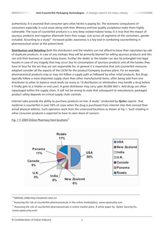 Anti-Counterfeit Packaging Technologies - A strategic need for the Indian industry



authenticity. It is essential that consumer gets what he/she is paying for. The economic compulsions of
consumers especially in rural areas along with their illiteracy and low quality acceptance make them highly
vulnerable. The issue of counterfeit products is a very deep rooted malaise today. It is true that the impact of
spurious products and negative aftermath from their usage, cuts across all segments of the consumers, gender
included. According to a study10 increased public awareness is a key tool in combating counterfeiting in
pharmaceutical sector at the patient level.

Distribution and Retailing Both the distributors and the retailers can not afford to loose their reputation by sale
of duplicate products. In case of any mishaps they will be primarily blamed for selling spurious products and this
can end their business or cause heavy losses. Further the dealer or the retailer can also be entangled into legal
hassles in case of any tragedy that may occur due to consumption of spurious products and all the hassles they
have to face for the act they are not responsible for. In general it is imperative that anti-counterfeit measures
adopted consider all the aspects of the LSCM for the product-Company business plans. For an example,
pharmaceutical products may or may not follow a supply path as followed by other retail products. But drugs
typically follow a more disjointed supply chain than other manufactured items, often being sold from one
distributor to other to balance stock levels (as many as 10 distributors or wholesalers may handle a drug before
it finally gets to a retailer or end user). A given distributor may carry upto 40,000 SKU’s. And drugs are often
repackaged within the supply chain. It will not be wrong to state that subsequent to manufacture, packaged
product safety depends on critical supply chain controls.

Internet sales provide the ability to purchase products on line. A study11 conducted by OpSec reports that
medicine is counterfeit in over 50% of cases when the drug is purchased from internet sites that conceal their
actual physical address. Such operators work from the unsecured locations as shown at Fig 1. Such retailing in
other consumer products is expected to have its own share of concern.

Fig: 1 Y 2009 Online Pharmacy host locations12




10
     NAFDAC,2006,http://mednet3.who.int
11
     Assessing the risk of counterfeit pharmaceuticals in the online marketplace. www.opsecutity.com
12
  Assessing the risk of counterfeit pharmaceuticals in online market place, A white paper by OpSec Security Inc.
(www.opsecurity.com)


© Confederation of Indian Industry                              7
 