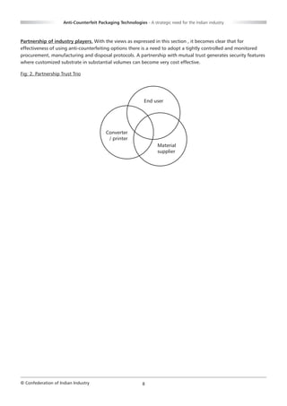 Anti-Counterfeit Packaging Technologies - A strategic need for the Indian industry



Partnership of industry players. With the views as expressed in this section , it becomes clear that for
effectiveness of using anti-counterfeiting options there is a need to adopt a tightly controlled and monitored
procurement, manufacturing and disposal protocols. A partnership with mutual trust generates security features
where customized substrate in substantial volumes can become very cost effective.

Fig: 2. Partnership Trust Trio




                                                              End user




                                          Converter
                                           / printer
                                                                     Material
                                                                     supplier




© Confederation of Indian Industry                           8
 