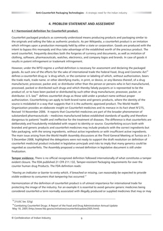 Anti-Counterfeit Packaging Technologies - A strategic need for the Indian industry



                                  4. PROBLEM STATEMENT AND ASSESMENT

4.1 Harmonized definition for Counterfeit product.

Counterfeit packaged products as commonly understood means producing products and packaging similar to
the originals and selling the fake as authentic products. As per Wikipedia, a counterfeit product is an imitation
which infringes upon a production monopoly held by either a state or corporation. Goods are produced with the
intent to bypass this monopoly and thus take advantage of the established worth of the precious product. The
word counterfeit, frequently describes both the forgeries of currency and documents, as well as imitation of
clothing, software, pharmaceuticals, watches, electronics, and company logos and brands. In case of goods it
results in patent infringement or trademark infringement.

However, under the WTO regime a unified definition is necessary for assessment and declaring the packaged
goods. As such one of the efforts for the sake of international trade the Federal Food, Drug and Cosmetic Act13
defines a counterfeit drug as ‘a drug which, or the container or labeling of which, without authorization, bears
the trade mark, trade name. or other identifying marks, in print, or device, or any likeness thereof, of a drug
manufacturer, processor, packer and, or distributor other than the person or persons who in fact manufactured,
processed, packed or distributed such drugs and which thereby falsely purports or is represented to be the
product of, or to have been packed or distributed by such other drug manufacturer, processor, packer, or
distributor. U.S. law14 defines counterfeit drugs as those sold under a product name without proper
authorization. Counterfeiting can apply to both brand name and generic products, where the identity of the
source is mislabeled in a way that suggests that it is the authentic approved product. The World Health
Organization provides an elaborate insight on Counterfeit medicines and its menace in its Fact sheet N°275,
Revised 14 November 2006. It reports that Counterfeit medicines are part of the broader phenomenon of
substandard pharmaceuticals – medicines manufactured below established standards of quality and therefore
dangerous to patients’ health and ineffective for the treatment of diseases. The difference is that counterfeits are
deliberately and fraudulently mislabeled with respect to identity or source. Counterfeiting occurs both with
branded and generic products and counterfeit medicines may include products with the correct ingredients but
fake packaging, with the wrong ingredients, without active ingredients or with insufficient active ingredients.
The main issue arising from the World Health Assembly discussions at the Third General Meeting at Tunisia on 3 -
5 December 2008, highlighted the delegations were not ready to support the draft resolution on definition of
counterfeit medicinal product included in legislative principals and risks to imply that many generics could be
regarded as counterfeits. The Assembly proposed a revised definition in legislative document is still under
finalization.

Tamper evidence. There is no official recognized definition followed internationally of what constitutes a tamper
evident closure. The FDA published 21 CFR 211.132, Tamper-resistant Packaging requirements for over the
counter human drug Products. The FDA definition reads:

“Having an indicator or barrier to entry which, if breached or missing, can reasonably be expected to provide
visible evidence to consumers that tampering has occurred.”

Harmonization of the definition of counterfeit product is of utmost importance for international trade for
protecting the image of the industry. For an example it is essential to avoid genuine generic medicines being
considered counterfeit-a term normally associated with illegally produced or supplied medicines that may or may


13
     21USC Sec 32(g)
14
 Combating Counterfeit Drugs: A Report of the Food and Drug Administration Annual Update
May 18, 2005 (http://www.fda.gov/oc/initiatives/counterfeit/update2005.html).


© Confederation of Indian Industry                             9
 