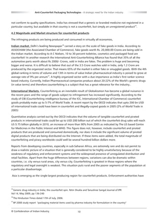 Anti-Counterfeit Packaging Technologies - A strategic need for the Indian industry



not conform to quality specifications. India has stressed that a generic or branded medicine not registered in a
particular country, but available in that country is not a counterfeit, but simply an unregistered product15.

4.2 Magnitude and Market structure for counterfeit products

The infringing products are being produced and consumed in virtually all economies,

Indian market. Delhi’s leading Newspaper16 carried a story on the scale of fake goods in India. According to
ASSOCHAM (the Associated Chamber of Commerce), fake goods worth Rs. 20,000.00 Crores are being sold in
the Indian market. According to A C Nielsen, 10 to 30 percent toiletries, cosmetics and packaged food are
counterfeit! In another research the International Anti-Counterfeiting Alliance has found that 35% of all the
automotive parts worth about Rs 2000/- Crores, sold in India are fakes. The problem is huge and becoming
bigger and worse. It is difficult to believe that out of the 3.5 Crore watches sold in India, only 1.2 Crore are
produced by the organized sector. That means 65% of the market is either fake or smuggled goods. With the 4th
global ranking in terms of volume and 13th in terms of value Indian pharmaceutical industry is poised to grow at
average rate of 9% per annum17. A highly organized sector with a due importance as India’s first ranker science
based industry. Currently, Indian Pharmaceutical companies produce about 20-22% of the World’s generic drugs
(in value terms) and therefore counterfeiting is a subject that has a great relevance for the industry..

International Markets. Counterfeiting as an inevitable result of Globalization has become a global nuisance in
the recent years and the range of goods subject to infringement has increased significantly. According to the
study of CIB (Counterfeiting intelligence bureau of the ICC, International Chamber of Commerce) counterfeit
goods probably make up to 5-7% of World Trade. A recent report by the OECD indicates that upto 200 bn USD
of international trade could have been in counterfeit and illegally-copied goods in 2005 (2% of World Trade in
2005)

Quantitative analysis carried out by the OECD indicates that the volume of tangible counterfeit and pirated
products in international trade could be up to USD 200 billion out of which the counterfeit drug sales will reach
US $ 75 billion globally in 2010, an increase of more than 90% from 2005 as indicated by The US based Centre
for Medicines in the Public Interest and WHO. This figure does not, however, include counterfeit and pirated
products that are produced and consumed domestically, nor does it include the significant volume of pirated
digital products that are being distributed via the Internet. If these items were added, the total magnitude of
counterfeiting and piracy worldwide could well be several hundred billion dollars more.

Reports from developing countries, especially in sub-Saharan Africa, are extremely rare and do not permit to
draw a realistic picture of a situation that is generally considered to be highly unsatisfactory because of the
weakness of regulatory and enforcement systems and the widespread presence of unregulated distribution and
retail facilities. Apart from the huge differences between regions, variations can also be dramatic within
countries, i.e. city versus rural areas, city versus city. Counterfeiting is greatest in those regions where the
regulatory and legal oversight is weakest. This situation puts rural and the poorer segments of the population at
a particular disadvantage.

Asia is emerging as the single largest producing region for counterfeit products. Enforcement authorities have



15
 Generic drug industry in India; the counterfeit spin. Nitin Shukla and Tanushree Sangal Journal of IPR
Vol 14, May 2009, pp 136-240
16
     The Hindustan Times dated 17th of July, 2006.
17
     IIP 2008 study report "packaging material items used by pharma industry for formulation in the country”


© Confederation of Indian Industry                             10
 