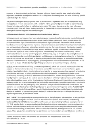 Anti-Counterfeit Packaging Technologies - A strategic need for the Indian industry



consumer of pharmaceuticals products are the worst sufferers. Liquor is another area, greatly affected by
duplicates. Senior level management teams in FMCG companies are dwelling more and more on security options
available to fight this menace

The products having the monopoly in the form of protection are targeted the most. For example a new drug
developed over 10 years research work with a cost of $ 1.5 bn /years18 and priced suitably to recover not only
the cost but make profits before its marketing rights expire. This makes pharma sector the most vulnerable.
Consumer goods especially if they are very expensive or the desirable brands or those which are easy to produce
cheaply have become frequent and common targets

4.5 Government/Business initiatives to combat Counterfeiting & Piracy

Both governments and industry have been actively engaged in expanding efforts to combat counterfeiting and
piracy in international and national contexts. While the efforts have had positive results, counterfeiting and
piracy levels remain high. Governments have strengthened legal frameworks, enforcement efforts and have
launched awareness-raising initiatives. Improved enforcement appears essential to reduce illegal activities further
and well-publicized enforcement actions have a role in reversing the trend. Improving the situation may also
require governments to strengthen their legal regimes yet further, possibly increasing the civil and criminal
sanctions that apply to IP crime. Actions may also be needed to keep the Internet from becoming a more
prominent distribution channel for infringing items. Multilaterally, ways to strengthen the existing framework
and practices to combat counterfeiting and piracy could be explored. Industry has come together at the sector,
cross-sector, national and global levels to develop common and unified responses to counterfeiting and piracy.
Initiatives have been aimed at improving policy, providing technical assistance and enhancing awareness. It has
also begun to devote effort to developing technological solutions to undermine infringing activities.

BASCAP. The Business Alliance to Stop Counterfeiting and Piracy, which was launched in early 2005 under the
auspices of the International Chamber of Commerce, is one of the more recent and comprehensive global
initiatives launched by industry. It seeks to bring firms together to pursue a more unified approach to combating
counterfeiting and piracy. Its efforts include the creation of platforms for exchanging information on the
counterfeiting and piracy situation in different economies and sectors, and for sharing information on effective
brand protection techniques. It also seeks to provide stakeholders with improved information on the efforts
being taken to address issues, with a view towards enhancing co-ordination. At the same time, research projects
are being carried out to provide more effective methods for evaluating the counterfeiting and piracy situation in
different economies. On the public policy front, efforts are being made to more effectively communicate the
economic and social costs of counterfeiting and piracy to governments and the general public. A 2007 BASCAP
Global survey on Counterfeiting and Piracy revealed that industry efforts have mainly focused on initiatives to
develop technologies to combat infringement. Resources have also been directed to aiding enforcement and
improvising awareness, but to a lesser extent.

WHO – IMPACT. In order to mobilize awareness and action in the fight against fake medicines, in February 2006,
WHO created the first global initiative, known as the International Medical Products Anti-Counterfeiting
Taskforce (IMPACT). IMPACT (International Medical Products Anti-Counterfeiting Taskforce) is comprised of all
193 WHO Member States on a voluntary basis and includes international organizations, enforcement agencies,
national medicine regulatory authorities, customs and police organizations, nongovernmental organizations,
associations representing pharmaceutical manufacturers and wholesalers, health professionals and patients’
groups. These groups have joined to improve coordination and harmonization across and between countries so


18
 Generic drug industry in India; the counterfeit spin.Nitin Shukla and Tanushree Sangal Journal of IPR
Vol 14,May 2009,pp 136-240


© Confederation of Indian Industry                           13
 