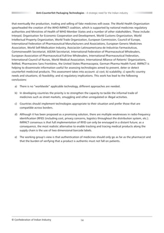 Anti-Counterfeit Packaging Technologies - A strategic need for the Indian industry



that eventually the production, trading and selling of fake medicines will cease. The World Health Organization
spearheaded the creation of the WHO IMPACT coalition, which is supported by national medicines regulatory
authorities and Ministries of Health of WHO Member States and a number of other stakeholders. These include:
Interpol, Organisation for Economic Cooperation and Development, World Customs Organization, World
Intellectual Property Organization, World Trade Organization, European Commission, Council of Europe,
International Federation of Pharmaceutical Manufacturers and Associations, European Generic Medicines
Association, World Self-Medication Industry, Asociación Latinoamericana de Industrias Farmacéuticas,
Commonwealth Secretariat, ASEAN Secretariat, International Federation of Pharmaceutical Wholesalers,
European Association of Pharmaceutical Full-line Wholesalers, International Pharmaceutical Federation,
International Council of Nurses, World Medical Association, International Alliance of Patients’ Organizations,
ReMed, Pharmaciens Sans Frontières, the United States Pharmacopeia, German Pharma Health Fund. IMPACT is
helping to disseminate information useful for assessing technologies aimed to prevent, deter or detect
counterfeit medicinal products. This assessment takes into account: a) cost; b) scalability; c) specific country
needs and situations; d) feasibility; and e) regulatory implications. This work has lead to the following
conclusions:

  a) There is no “worldwide” applicable technology, different approaches are needed.

  b) In developing countries the priority is to strengthen the capacity to tackle the informal trade of
     medicines such as street markets, smuggling and other unregulated or illegal activities.

  c)   Countries should implement technologies appropriate to their situation and prefer those that are
       compatible across borders.

  d) Although it has been proposed as a promising solution, there are multiple weaknesses in radio-frequency
     identification (RFID) (including cost, privacy concerns, logistics throughout the distribution system, etc.).
     IMPACT consensus is that full implementation of RFID can only be envisaged in a distant future; as a
     consequence, the most realistic alternative to enable tracking and tracing medical products along the
     supply chain is the use of two dimensional barcode labels.

  e) The working group’s view is that authentication of medicines should only go as far as the pharmacist and
     that the burden of verifying that a product is authentic must not fall on patients.




© Confederation of Indian Industry                          14
 
