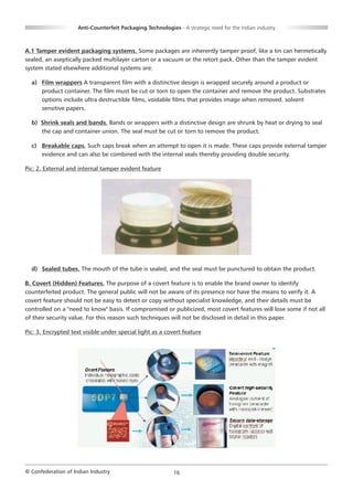 Anti-Counterfeit Packaging Technologies - A strategic need for the Indian industry



A.1 Tamper evident packaging systems. Some packages are inherently tamper proof, like a tin can hermetically
sealed, an aseptically packed multilayer carton or a vacuum or the retort pack. Other than the tamper evident
system stated elsewhere additional systems are:

  a) Film wrappers A transparent film with a distinctive design is wrapped securely around a product or
     product container. The film must be cut or torn to open the container and remove the product. Substrates
     options include ultra destructible films, voidable films that provides image when removed. solvent
     sensitive papers.

  b) Shrink seals and bands. Bands or wrappers with a distinctive design are shrunk by heat or drying to seal
     the cap and container union. The seal must be cut or torn to remove the product.

  c) Breakable caps. Such caps break when an attempt to open it is made. These caps provide external tamper
     evidence and can also be combined with the internal seals thereby providing double security.

Pic: 2. External and internal tamper evident feature




  d) Sealed tubes. The mouth of the tube is sealed, and the seal must be punctured to obtain the product.

B. Covert (Hidden) Features. The purpose of a covert feature is to enable the brand owner to identify
counterfeited product. The general public will not be aware of its presence nor have the means to verify it. A
covert feature should not be easy to detect or copy without specialist knowledge, and their details must be
controlled on a "need to know" basis. If compromised or publicized, most covert features will lose some if not all
of their security value. For this reason such techniques will not be disclosed in detail in this paper.

Pic: 3. Encrypted text visible under special light as a covert feature




© Confederation of Indian Industry                          16
 