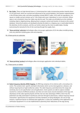 Anti-Counterfeit Packaging Technologies - A strategic need for the Indian industry



  I)   Bar Codes. These are high-density linear or 2 dimensional bar codes incorporating product identity down
       to unit pack level, which are scanned and referenced to the central database. One popular implementation
       is the 2D data matrix code, and other possibilities include PDF417 codes. A 2D code can typically be 1cm
       square or smaller and yet contains up to 1 Kb of data with some "redundancy" or error correction. Where
       space is not a limitation, linear bar codes may also be used. The codes are printable by on-line methods
       including inkjet or digital printing, allowing direct computer control and transfer of records to the central
       database. Hierarchical systems are developed whereby the label on a shipping case is inextricably linked to
       the identities of all its contents, and this can further extend up the chain to pallet labels, thereby
       overcoming the necessity for line of site scanning through the supply chain.

  ii) "Nano-printing" substrate technologies allow microscopic application of UV inks allow invisible printing
      onto any substrate including glass vials and ampoules.

Pic: 6 Nano-prints on substrates




  iii) "Nano-printing" product technologies allow microscopic application onto individual tablets.

Pic: 7 Nano-prints on tablets




  iv) Radio Frequency Identity (RFID) Tagging. An RFID tag comprises of an antenna with a microchip at its
      centre. This contains item- specific and batch information which can be interrogated at a distance, and
      without requiring line of sight (unlike bar codes). The radio frequency used determines the range and
      sensitivity, but no one specification suits all applications. Some systems are able to capture multiple
      records for a mixture of different products, but there are some issues around orientation of the tags and
      absorbance of the radio signal by liquids and foils. But one clear advantage of RFID is that it has the
      potential to be fully automated in warehouses and even through to pharmacies, without requiring manual
      intervention. Specifications for equipment and data standards are being developed. The cost of tags
      remains a significant barrier to individual pack application, as does the availability of the application and
      verification equipment if it is to be implemented to pharmacy level. Robustness of the tags during


© Confederation of Indian Industry                          18
 