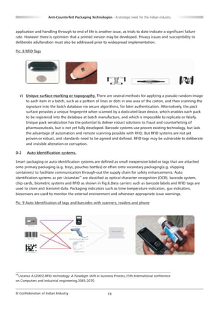 Anti-Counterfeit Packaging Technologies - A strategic need for the Indian industry



application and handling through to end of life is another issue, as trials to date indicate a significant failure
rate. However there is optimism that a printed version may be developed. Privacy issues and susceptibility to
deliberate adulteration must also be addressed prior to widespread implementation.

Pic: 8 RFID Tags




     v) Unique surface marking or topography. There are several methods for applying a pseudo-random image
        to each item in a batch, such as a pattern of lines or dots in one area of the carton, and then scanning the
        signature into the batch database via secure algorithms, for later authentication. Alternatively, the pack
        surface provides a unique fingerprint when scanned by a dedicated laser device, which enables each pack
        to be registered into the database at batch manufacture, and which is impossible to replicate or falsify.
        Unique pack serialization has the potential to deliver robust solutions to fraud and counterfeiting of
        pharmaceuticals, but is not yet fully developed. Barcode systems use proven existing technology, but lack
        the advantage of automation and remote scanning possible with RFID. But RFID systems are not yet
        proven or robust, and standards need to be agreed and defined. RFID tags may be vulnerable to deliberate
        and invisible alteration or corruption.

D.2      Auto Identification systems.

Smart packaging or auto identification systems are defined as small inexpensive label or tags that are attached
onto primary packaging (e.g. treys, pouches bottles) or often onto secondary packaging(e.g. shipping
containers) to facilitate communication through-out the supply chain for safety enhancements. Auto
identification systems as per Ustandao19 are classified as optical character recognition (OCR), barcode system,
chip cards, biometric systems and RFID as shown in Fig.6.Data carriers such as barcode labels and RFID tags are
used to store and transmit data. Packaging indicators such as time temperature indicators, gas indicators,
biosensors are used to monitor the external environment and whenever appropriate issue warnings.

Pic: 9 Auto Identification of tags and barcodes with scanners, readers and phone




19
 Ustanso A.(2005).RFID technology: A Paradigm shift in business Process,35th International conference
on Computers and Industrial engineering,2065-2070


© Confederation of Indian Industry                           19
 
