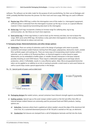 Anti-Counterfeit Packaging Technologies - A strategic need for the Indian industry



software. The software can be tailor made for the purpose of anti-counterfeiting. For their use on Packages and
LSCM, probably Wal-Mart becomes the pioneer. For their track and trace usage, RFID tags are used in different
ways:

  a) Passive tag: When RFID tag is within the interrogation zone of the reader (i.e. interrogator) equipment;
     sufficient power is extracted from the interrogator to power up the tag or circuit, or a special reflective
     material. It then responds by transmitting data back to the interrogator.

  b) Active tag: Such tags incorporate a battery to increase range for collating data, tag to tag
     communication, etc. But these are much more expensive.

  c) Semi-active tag. In these tags battery is used to back up the memory and data, but not to boost the
     range. With some active RFID tags, the battery is only used when interrogated or when sending a homing
     pulse at fixed intervals to reduce cost and size.

B. Packaging design: Materials/Substrates and other design options

  a) Substrates. There are variety of substrates used in the design of packages with intent to provide
     counterfeit and tamper evident features starting from litho paper, polystyrenes, destructive vinyl’s, acetate
     films synthetic paper and coatings etc. There are many ways of incorporating covert markers within a
     substrate, such as visible or UV fluorescing fibers, or chemical reagents in carton board or paper.
     Watermarks can be embedded in leaflet paper, or metallic threads interwoven in the base material,
     possibly including an overt OVD feature. These require a dedicated supply source and large volume
     production, which, if affordable, results in a very effective option. Odor. Micro-encapsulated distinctive
     odors can be applied as an additive to an ink or coating to provide a novel covert or semi-overt feature as
     well as sound chips creates special opportunities in the design.

Pic: 10 Special grade of paper used as label stock




  b) Packaging designs like sealed cartons, aerosol containers have inherent strength against counterfeiting

  c) Sealing systems. Special caps as the outer tamper evident system or the foil seal offers that offer an
     internal tamper evident feature are commonly used for processed food and FMCG products. Sealing
     options are:

      a)   Induction. A process where heat is applied just where needed, around the edge of the aluminum foil
           inner liner. As a sustained downward pressure of 50-150 phi) is exerted on the cap, an electronic

      b)   Conduction Foil closures are stamped from a roll of foil/polymer laminate and fed into the chute.




© Confederation of Indian Industry                          21
 