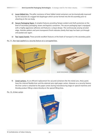 Anti-Counterfeit Packaging Technologies - A strategic need for the Indian industry



      c)   Lever-lidded tins. The pilfer resistance of lever lidded metal containers can be dramatically improved
           by the inclusion of a tagged foil diaphragm which can be formed into the lid assembly prior to
           attaching to the can body.

      d)   Secure Packaging Tapes: A simplest features providing Tamper evident and theft protection at the
           level of secondary packaging, boxes and logistics containers. The secure packaging tape is equipped
           with a highly aggressive adhesive and features a unique design. The continuously varying serrated
           edge, rhombic pattern and semi-transparent finish indicates clearly that tape has been cut through
           and pasted over again.

      e)   Tear tapes/ bands: These provide excellent features at the levels of transport or the secondary packs

Pic: 11. Tear tape applied as a security feature on a corrugated box.




      f)   Lined cartons. As an efficient replacement for secured containers like the metal cans, these packs
           have the internal flexible liner and the external semi rigid paper carton. However as a security feature
           the liner carton is attached to the paper carton during manufacturing stage on special machines and
           thereby product filling is done directly on the special filling lines.

Pic: 12. A liner carton




© Confederation of Indian Industry                          22
 