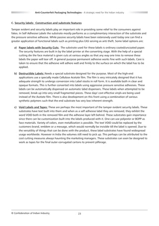 Anti-Counterfeit Packaging Technologies - A strategic need for the Indian industry



C. Security labels: Construction and substrate features

Tamper evident and security labels play an important role in providing some relief to the consumers against
fakes. In Self Adhesive Labels the substrate mostly performs as a complimentary interaction of the substrate and
the pressure sensitive adhesive. While passive security labels have been extensively used today one can find a
greater application of functional labels such as printing plus EAS serving as anti theft. Some label options are:

  a) Paper labels with Security Cuts: The substrate used for these labels is ordinary coated/uncoated paper.
     The security features are built in by the label printer at the converting stage. With the help of a special
     cutting die the face material is given cuts at various angles so that any way one tries to remove these
     labels the paper will tear off. A general purpose permanent adhesive works fine with such labels. Care is
     taken to ensure that the adhesive will adhere well and firmly to the surface on which the label has to be
     applied.

  b) Destructible Labels: Needs a special substrate designed for the purpose. Most of the high-end
     applications use a specially made Cellulose Acetate film. The film is very intricately designed that it has
     adequate strength to undergo conversion into Label stocks in roll form. It is available both in clear and
     opaque formats. This is further converted into labels using aggressive pressure sensitive adhesives. These
     labels can be automatically dispensed on automatic label dispensers. These labels when attempted to be
     removed, break up into very small fragmented pieces. These days' cost effective vinyls are being used
     instead of the Acetate film. There is also development on this front using a combination of various
     synthetic polymers such that the end substrate has very low inherent strength.

  c) Void Labels and Tapes: These are perhaps the most important of the tamper evident security labels. These
     substrates have text built into them and when as a self adhesive label they are removed, they exhibit the
     word VOID both in the removed film and the adhesive layer left behind. These substrates gain importance
     since there can be customization built into the labels produced with it. One can use polyester or BOPP as
     face materials. Variety of colors, even metallization is possible. The text VOID could be replaced by the
     customers brand, emblem or a message, which would normally be invisible till the label is opened. Due to
     the versatility of things that can be done with the product, these label substrates have found widespread
     usage worldwide. However in India the volumes still need to pick up. This perhaps can be attributed to the
     cost cutting measures always haunting the marketing managers. These substrates can even be designed to
     work as tapes for the final outer corrugated cartons to prevent pilferage.




© Confederation of Indian Industry                          23
 