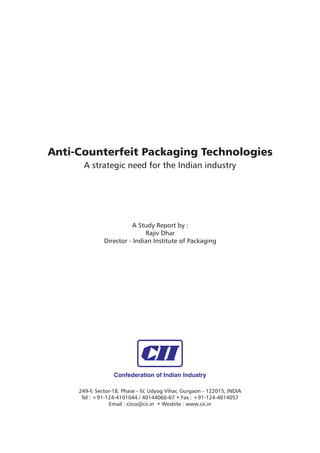 Anti-Counterfeit Packaging Technologies
       A strategic need for the Indian industry




                         A Study Report by :
                              Rajiv Dhar
               Director - Indian Institute of Packaging




                   Confederation of Indian Industry

     249-F, Sector-18, Phase - IV, Udyog Vihar, Gurgaon - 122015, INDIA
      Tel : +91-124-4101044 / 40144060-67 • Fax : +91-124-4014057
                 Email : ciico@cii.in • Wesbite : www.cii.in
 