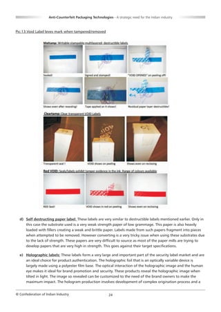 Anti-Counterfeit Packaging Technologies - A strategic need for the Indian industry



Pic:13.Void Label leves mark when tampered/removed




  d) Self destructing paper label: These labels are very similar to destructible labels mentioned earlier. Only in
     this case the substrate used is a very weak strength paper of low grammage. This paper is also heavily
     loaded with fillers creating a weak and brittle paper. Labels made from such papers fragment into pieces
     when attempted to be removed. However converting is a very tricky issue when using these substrates due
     to the lack of strength. These papers are very difficult to source as most of the paper mills are trying to
     develop papers that are very high in strength. This goes against their target specifications.

  e) Holographic labels: These labels form a very large and important part of the security label market and are
     an ideal choice for product authentication. The holographic foil that is an optically variable device is
     largely made using a polyester film base. The optical interaction of the holographic image and the human
     eye makes it ideal for brand promotion and security. These products reveal the holographic image when
     tilted in light. The image so revealed can be customized to the need of the brand owners to make the
     maximum impact. The hologram production involves development of complex origination process and a


© Confederation of Indian Industry                          24
 