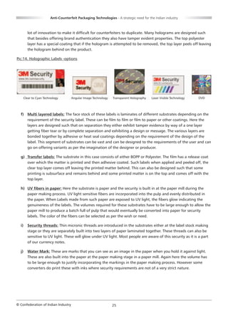 Anti-Counterfeit Packaging Technologies - A strategic need for the Indian industry



       lot of innovation to make it difficult for counterfeiters to duplicate. Many holograms are designed such
       that besides offering brand authentication they also have tamper evident properties. The top polyester
       layer has a special coating that if the hologram is attempted to be removed, the top layer peels off leaving
       the hologram behind on the product.

Pic:14. Holographic Labels -options




  f) Multi layered labels: The face stock of these labels is laminates of different substrates depending on the
     requirement of the security label. These can be film to film or film to paper or other coatings. Here the
     layers are designed such that on separation they either exhibit tamper evidence by way of a one layer
     getting fiber tear or by complete separation and exhibiting a design or message. The various layers are
     bonded together by adhesive or heat seal coatings depending on the requirement of the design of the
     label. This segment of substrates can be vast and can be designed to the requirements of the user and can
     go on offering variants as per the imagination of the designer or producer.

  g) Transfer labels: The substrate in this case consists of either BOPP or Polyester. The film has a release coat
     over which the matter is printed and then adhesive coated. Such labels when applied and peeled off, the
     clear top layer comes off leaving the printed matter behind. This can also be designed such that some
     printing is subsurface and remains behind and some printed matter is on the top and comes off with the
     top layer.

  h) UV fibers in paper: Here the substrate is paper and the security is built in at the paper mill during the
     paper making process. UV light sensitive fibers are incorporated into the pulp and evenly distributed in
     the paper. When Labels made from such paper are exposed to UV light, the fibers glow indicating the
     genuineness of the labels. The volumes required for these substrates have to be large enough to allow the
     paper mill to produce a batch full of pulp that would eventually be converted into paper for security
     labels. The color of the fibers can be selected as per the wish or need.

  i)   Security threads: Thin micronic threads are introduced in the substrates either at the label stock making
       stage or they are separately built into two layers of paper laminated together. These threads can also be
       sensitive to UV light. These will glow under UV light. Most people are aware of this security as it is a part
       of our currency notes.

  j)   Water Mark: These are marks that you can see as an image in the paper when you hold it against light.
       These are also built into the paper at the paper making stage in a paper mill. Again here the volume has
       to be large enough to justify incorporating the markings in the paper making process. However some
       converters do print these with inks where security requirements are not of a very strict nature.




© Confederation of Indian Industry                          25
 
