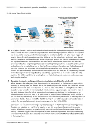 Anti-Counterfeit Packaging Technologies - A strategic need for the Indian industry



Pic:15. Digital Water Mark -options




  k) RFID: Radio frequency identification remains the most interesting development in security labels in recent
     times. Basically the micro chip has to be placed under the label and programmed. The uses of such labels
     are diverse. As for security, unbilled items attempted to be taken out of the exit gates would trigger off
     security alarms. The technology to implant the RFID chip into the self adhesive laminate is quite diverse
     and fast changing. A multilayer laminate where the top layer is paper and the chip is sandwiched between
     the top layer and foam is adhesive coated and laminated to a release liner. The foam in the laminate
     provides a flat surface for printing on top as otherwise the printing would not be possible on the uneven
     surface formed as a result of insertion of the chip. There are others who delaminate the label stock and
     place the RFID chip and relaminate, this is done in line as part of the label printing and converting
     process. It is a matter of time when substrates with chips in-built into them will be commercially available
     for label stock producers to use just as they use ordinary paper or film. As of now the cost at the entry
     level into this field is prohibitive for smaller players as the technology and equipment are too expensive
     and changing very fast.

  l)   Barcodes, Consecutive and sequential numbering, Labels with DNA inks, Labels with
       Micro Taggants, Security Inks: These are processes that are not a part of the basic construction of the
       substrate of security labels but they are put on the label during the label printing and converting process.
       Barcodes for instance, most of us recognize as a band of black vertical lines of varying thickness. These
       barcodes have a whole lot of information built into them. It is a regular accepted fact now that most of
       the retail stores use these for billing, accounting, inventory control, logistics, etc. For barcodes to be
       effectively printed, substrates need to be given primer or basecoats that will facilitate proper printing of
       the barcodes and their sensing by the sensors reading and transmitting information to the computers. It is
       unfortunate that the rhetoric created for the RFID coming in, has left the trusted workhorse barcodes in
       neglect. The bar code failure rate is almost zero compared to the 5-12% of RFID.

       Consecutive and sequential numbering is again done as a part of the label printing or finishing process.
       This does not provide a very high level of security. In fact it is generally used as a security enhancing
       process. A label that has other security features is given this numbering to further enhance the level of
       security. One of the biggest users of this process is the state excise departments who apart from having
       various security features in their seals also number them in an evident effort to keep a track on the labels
       in the supply chain.



© Confederation of Indian Industry                          26
 