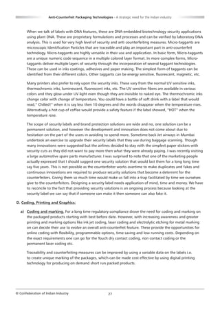 Anti-Counterfeit Packaging Technologies - A strategic need for the Indian industry



       When we talk of labels with DNA features, these are DNA-embedded biotechnology security applications
       using plant DNA. These are proprietary formulations and processes and can be verified by laboratory DNA
       analysis. This is used for very high level of security and anti counterfeiting measures. Micro-taggants are
       microscopic Identification Particles that are traceable and play an important part in anti-counterfeit
       technology. Micro-taggants are highly versatile in their use and application. In basic form, Micro-taggants
       are a unique numeric code sequence in a multiple colored layer format. In more complex forms, Micro-
       taggants deliver multiple layers of security through the incorporation of several taggant technologies.
       These can be used in inks coatings, adhesives and paper making. The simplest form of taggants can be
       identified from their different colors. Other taggants can be energy sensitive, fluorescent, magnetic, etc.

       Many printers also prefer to rely upon the security inks. These vary from the normal UV sensitive inks,
       thermochromic inks, luminescent, fluorescent inks, etc. The UV sensitive fibers are available in various
       colors and they glow under UV light even though they are invisible to naked eye. The thermochromic inks
       change color with change of temperature. You could have a bottle of soft drink with a label that would
       read,” Chilled!” when it is say less then 10 degrees and the words disappear when the temperature rises.
       Alternatively a hot cup of coffee would provide a safety feature if the label showed, “HOT” when the
       temperature rose.

       The scope of security labels and brand protection solutions are wide and no, one solution can be a
       permanent solution, and however the development and innovation does not come about due to
       hesitation on the part of the users in avoiding to spend more. Sometime back Jet airways in Mumbai
       undertook an exercise to upgrade their security labels that they use during baggage scanning. Though
       many innovations were suggested but the airlines decided to stay with the simplest paper stickers with
       security cuts as they did not want to pay more then what they were already paying. I was recently visiting
       a large automotive spare parts manufacturer. I was surprised to note that one of the marketing people
       actually expressed that I should suggest one security solution that would last them for a long long time
       say five years. This is not possible as the counterfeiter works overtime to make duplicates and fakes and
       continuous innovations are required to produce security solutions that become a deterrent for the
       counterfeiters. Giving them so much time would make us fall into a trap facilitated by time we ourselves
       give to the counterfeiters. Designing a security label needs application of mind, time and money. We have
       to reconcile to the fact that providing security solutions is an ongoing process because looking at the
       security label we can say that if someone can make it then someone can also fake it.

D. Coding, Printing and Graphics:

   a) Coding and marking. For a long time regulatory compliance drove the need for coding and marking on
      the packaged products starting with best before date. However, with increasing awareness and greater
      printing and marking options like ink jet coding, laser coding and electrolytic etching for metal marking
      on can decide their use to evolve an overall anti-counterfeit feature. These provide the opportunities for
      online coding with flexibility, programmable options, time saving and low running costs. Depending on
      the exact requirements one can go for the Touch dry contact coding, non contact coding or the
      permanent laser coding etc.

       Traceability and counterfeiting measures can be improved by using a variable data on the labels i.e.
       to create unique marking of the packages, which can be made cost effective by using digital printing
       technology for producing on demand short run packed products.




© Confederation of Indian Industry                          27
 