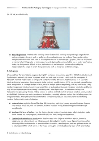 Anti-Counterfeit Packaging Technologies - A strategic need for the Indian industry



Pic: 16. Ink jet coded bottle




  b)    Security graphics. Fine line color printing, similar to banknote printing, incorporating a range of overt
       and covert design elements such as guilloches, line modulation and line emboss. They may be used as
       background in a discrete zone such as an overprint area, or as complete pack graphics, and can be printed
       by normal offset lithography or for increased security by intaglio printing. Subtle use of pastel "spot" colors
       makes the design more difficult to scan and reproduce, and security is further enhanced by the
       incorporation of a range of covert design elements, such as micro-text and latent images.

E. Holograms

Were used first for promotional purposes during 80's and saw a phenomenal growth by 1996.Probably the most
familiar overt feature is the "dove" hologram which has been used to protect credit cards for many years. A
hologram normally incorporates an image with some illusion of 3-dimensional construction, or of apparent
depth and special separation. Holograms and similar optically variable devices (OVD) can be made more effective
when incorporated in a tamper evident feature, or as an integral part of the primary pack (e.g. blister foil). They
can be incorporated into tear bands in over wrap films, or as threads embedded into paper substrates and hence
may be usefully employed on secondary/ transport packs. Several processes can be used to incorporate
holograms into packaging; flexible, folding cartons or bottles. Methods include pressure sensitive, shrink, or glue
applied labels; hot stamping; web transfer and lamination. Essentially selection options for the hologram are the
Image and Media. The right combination of the two components produces a successful anti-counterfeiting
marking that meets the desired objective.

  a) Image choices are in the form of Parallex, 3-D perception, switching images, animated images, dynamic
     color effects, micro text, fine line patterns, machine readable image, Hidden image readable through
     special reader.

  b) Media or the form of delivery has the choices: tamper evident, frangible, paper labels, induction wads,
     shrink sleeves, hot stamping foils, aluminum foils, PVC films, Hologram tape/thread.

  c) Optically Variable Devices (OVD): OVDs also include a wide range of alternative devices, similar to
     holograms, but often without any 3D component. Generally they involve image flips or transitions, often
     including color transformations or monochromatic contrasts. Like holograms, they are generally made up
     of a transparent film which serves as the image carrier, plus a reflective backing layer which is normally a



© Confederation of Indian Industry                          28
 